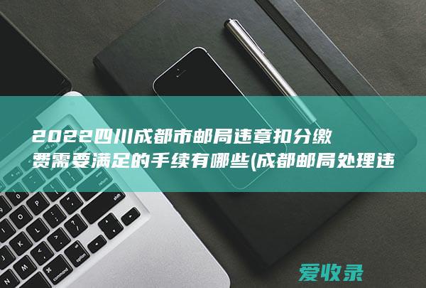 2022四川成都市邮局违章扣分缴费需要满足的手续有哪些(成都邮局处理违章的时间)