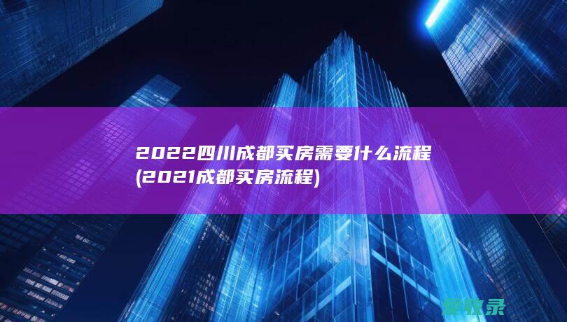 2022四川成都买房需要什么流程(2021成都买房流程)