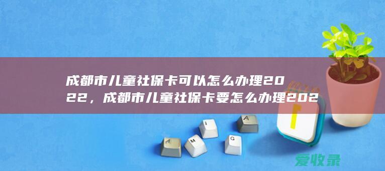 成都市儿童社保卡可以怎么办理2022，成都市儿童社保卡要怎么办理2022