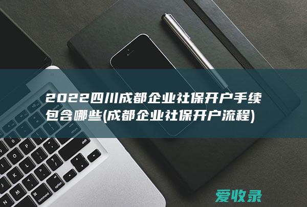 2022四川成都企业社保开户手续包含哪些(成都企业社保开户流程)