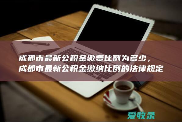 成都市最新公积金缴费比例为多少，成都市最新公积金缴纳比例的法律规定