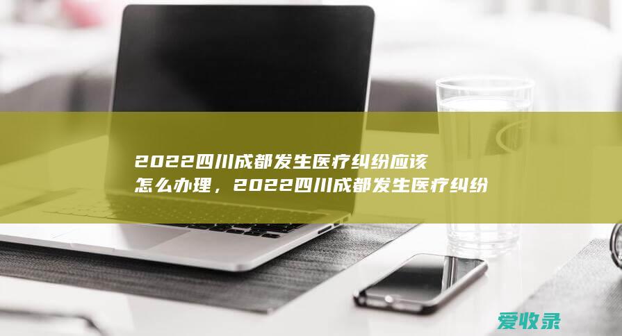 2022四川成都发生医疗纠纷应该怎么办理，2022四川成都发生医疗纠纷怎么处理