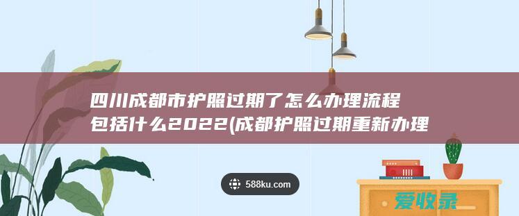 四川成都市护照过期了怎么办理流程包括什么2022(成都护照过期重新办理手续)