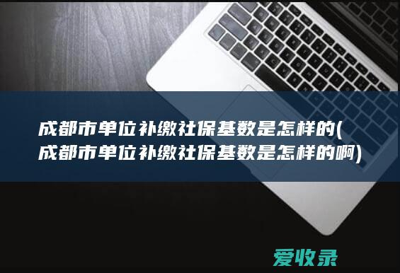 成都市单位补缴社保基数是怎样的(成都市单位补缴社保基数是怎样的啊)