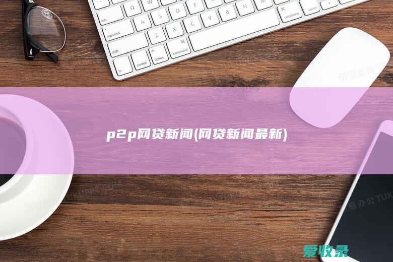 p2p网贷新闻(网贷新闻最新)