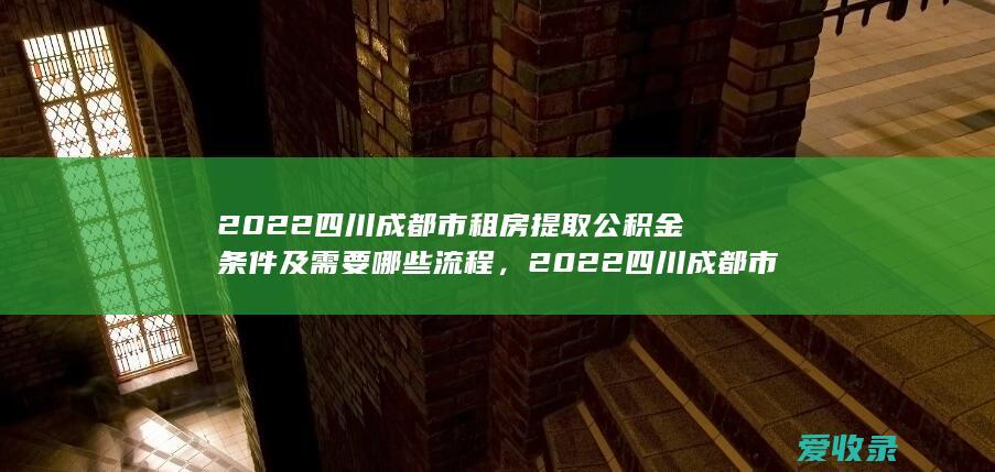 2022四川成都市租房提取公积金条件及需要哪些流程，2022四川成都市租房提取公积金条件及需要哪些手续