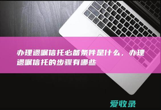 办理遗嘱信托必备条件是什么，办理遗嘱信托的步骤有哪些