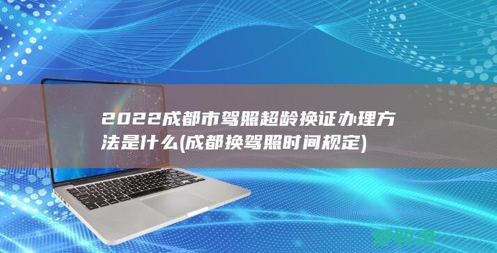 2022成都市驾照超龄换证办理方法是什么(成都换驾照时间规定)