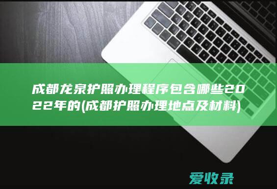 成都龙泉护照办理程序包含哪些2022年的(成都护照办理地点及材料)