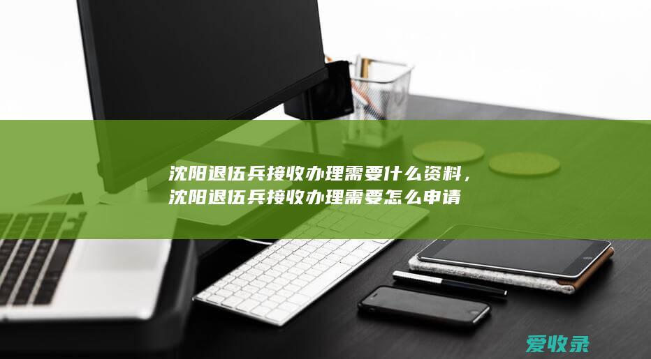 沈阳退伍兵接收办理需要什么资料，沈阳退伍兵接收办理需要怎么申请