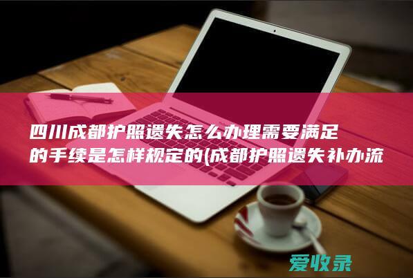 四川成都护照遗失怎么办理需要满足的手续是怎样规定的(成都护照遗失补办流程)