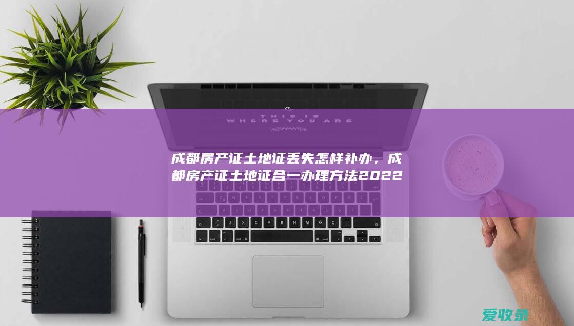 成都房产证土地证丢失怎样补办，成都房产证土地证合一办理方法2022