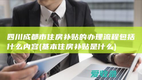 四川成都市住房补贴的办理流程包括什么内容(基本住房补贴是什么)