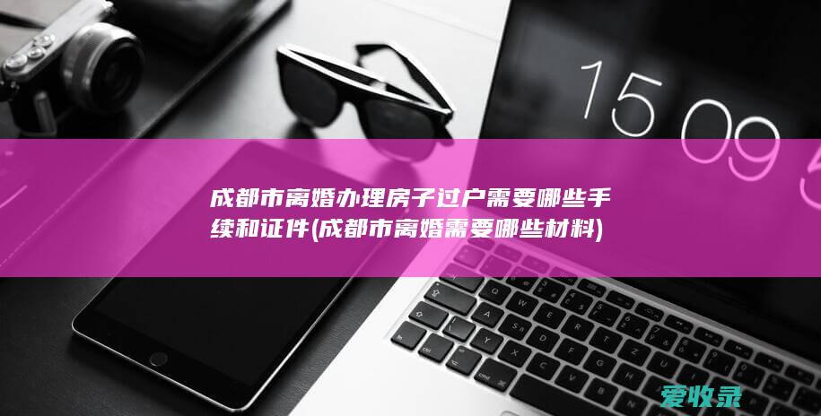 成都市离婚办理房子过户需要哪些手续和证件(成都市离婚需要哪些材料)