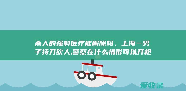 杀人的强制医疗能解除吗，上海一男子持刀砍人,警察在什么情形可以开枪