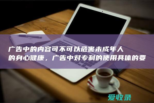 广告中的内容可不可以危害未成年人的身心健康，广告中对专利的使用具体的要求是什么