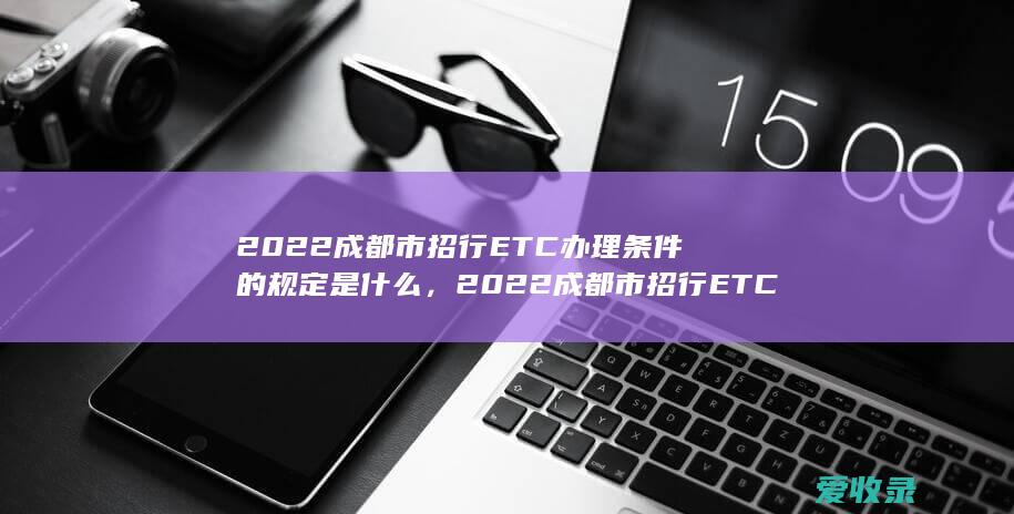 2022成都市招行ETC办理条件的规定是什么，2022成都市招行ETC办理有哪些条件