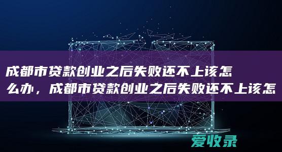 成都市贷款创业之后失败还不上该怎么办，成都市贷款创业之后失败还不上该怎么做2022