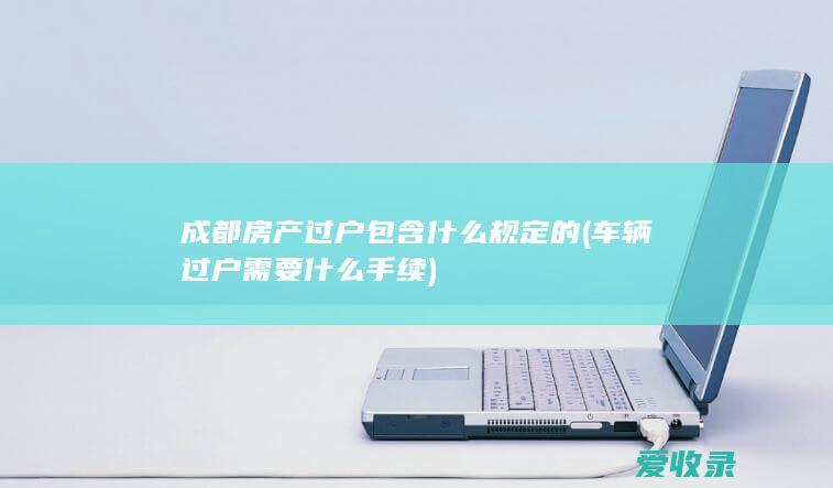 成都房产过户包含什么规定的(车辆过户需要什么手续)