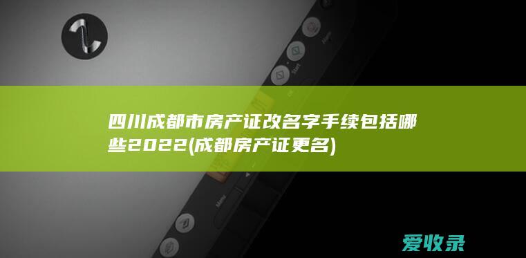 四川成都市房产证改名字手续包括哪些2022(成都房产证更名)