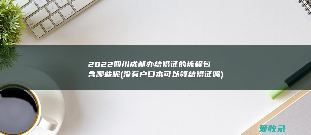 2022四川成都办结婚证的流程包含哪些呢(没有户口本可以领结婚证吗)