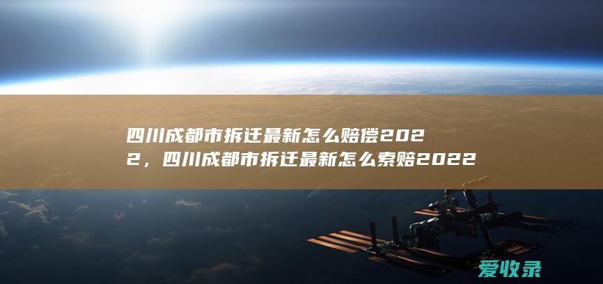 四川成都市拆迁最新怎么赔偿2022，四川成都市拆迁最新怎么索赔2022