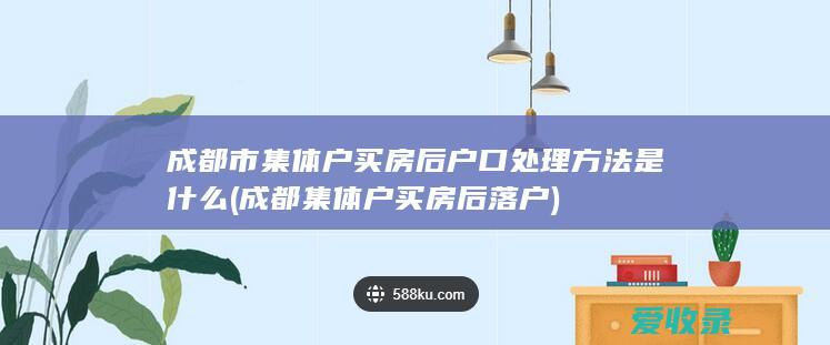 成都市集体户买房后户口处理方法是什么(成都集体户买房后落户)