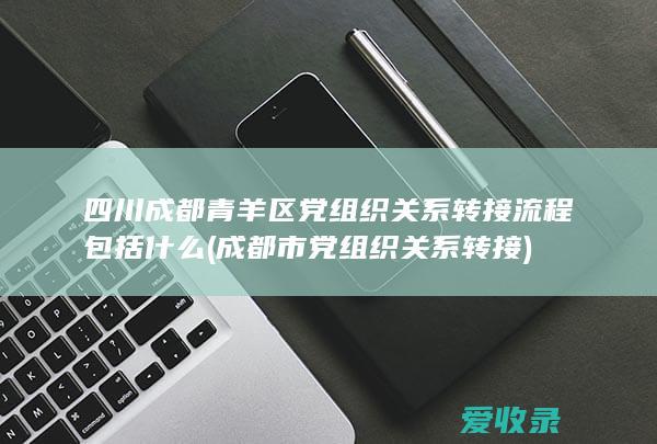 四川成都青羊区党组织关系转接流程包括什么(成都市党组织关系转接)