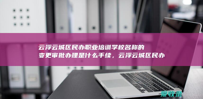 云浮云城区民办职业培训学校名称的变更审批办理是什么手续，云浮云城区民办职业培训学校名称的变更审批办理依据是什么