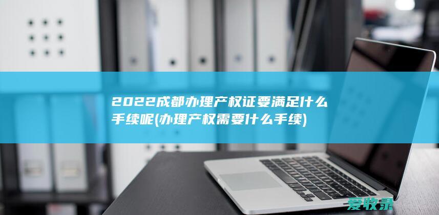 2022成都办理产权证要满足什么手续呢(办理产权需要什么手续)