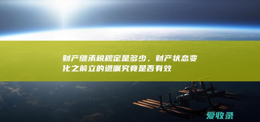 财产继承税规定是多少，财产状态变化之前立的遗嘱究竟是否有效