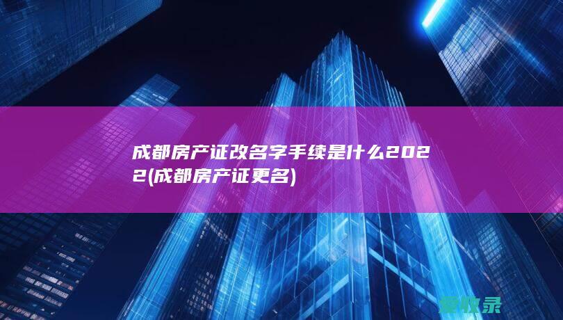 成都房产证改名字手续是什么2022(成都房产证更名)