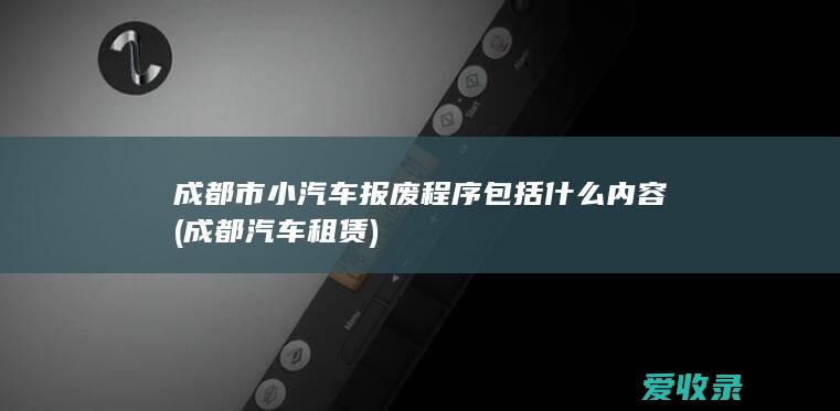 成都市小汽车报废程序包括什么内容(成都汽车租赁)