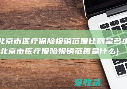 北京市医疗保险报销范围比例是多少(北京市医疗保险报销范围是什么)