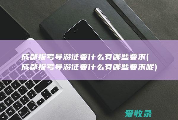 成都报考导游证要什么有哪些要求(成都报考导游证要什么有哪些要求呢)