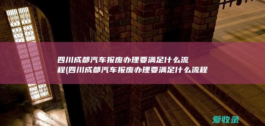 四川成都汽车报废办理要满足什么流程(四川成都汽车报废办理要满足什么流程呢)