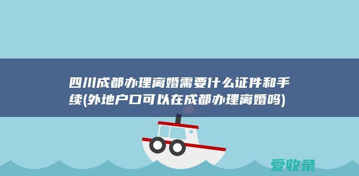 四川成都办理离婚需要什么证件和手续(外地户口可以在成都办理离婚吗)