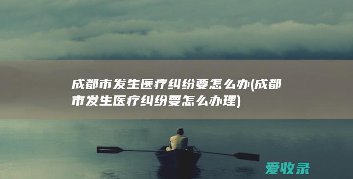 成都市发生医疗纠纷要怎么办(成都市发生医疗纠纷要怎么办理)