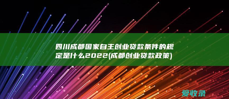 四川成都国家自主创业贷款条件的规定是什么2022(成都创业贷款政策)