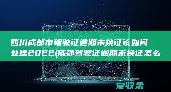 四川成都市驾驶证逾期未换证该如何处理2022(成都驾驶证逾期未换证怎么办)