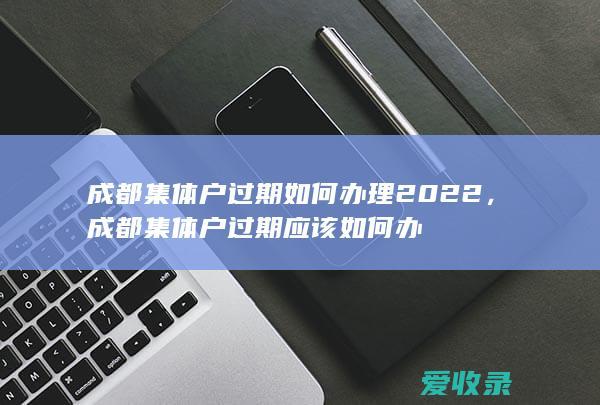 成都集体户过期如何办理2022，成都集体户过期应该如何办