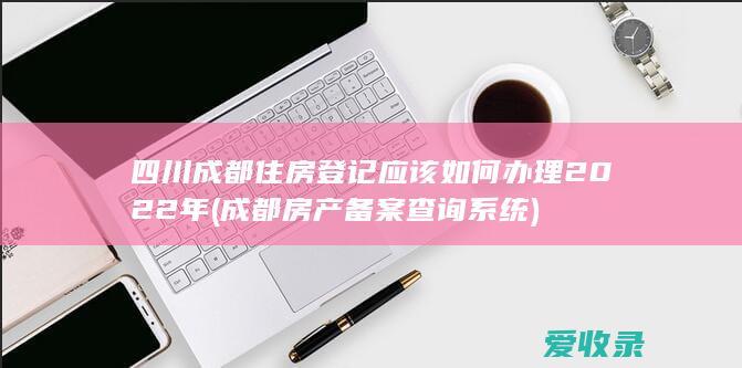 四川成都住房登记应该如何办理2022年(成都房产备案查询系统)