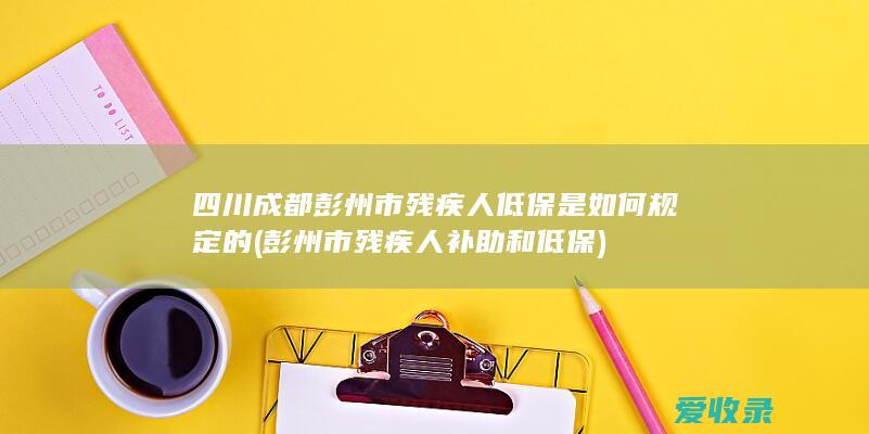 四川成都彭州市残疾人低保是如何规定的(彭州市残疾人补助和低保)