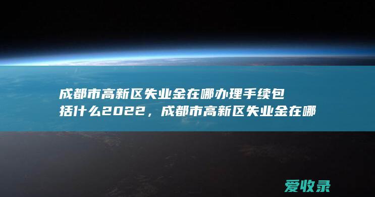 成都市高新区失业金在哪办理手续包括什么2022，成都市高新区失业金在哪办理手续是什么2022