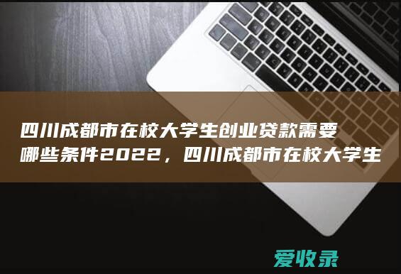 四川成都市在校大学生创业贷款需要哪些条件2022，四川成都市在校大学生创业贷款需要什么条件包括什么