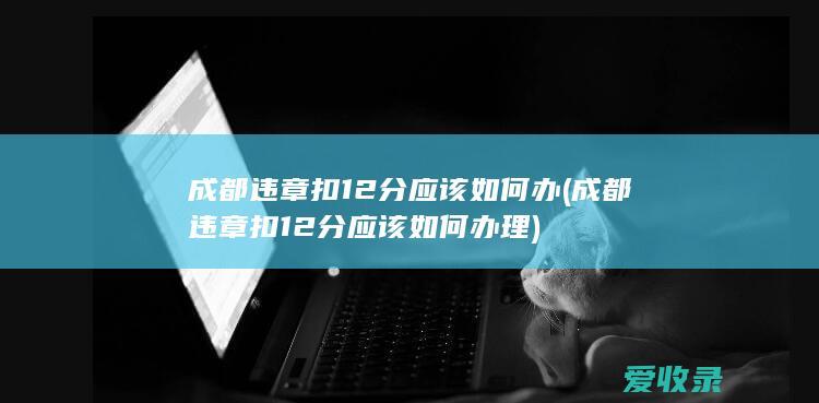 成都违章扣12分应该如何办(成都违章扣12分应该如何办理)