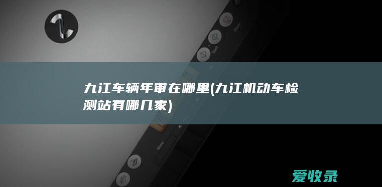 九江车辆年审在哪里(九江机动车检测站有哪几家)