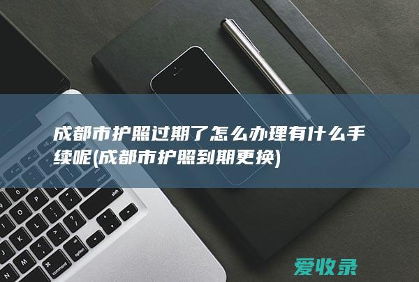 成都市护照过期了怎么办理有什么手续呢(成都市护照到期更换)