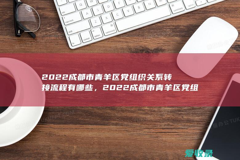 2022成都市青羊区党组织关系转接流程有哪些，2022成都市青羊区党组织关系转接满足流程有哪些