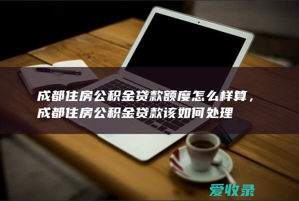 成都住房公积金贷款额度怎么样算，成都住房公积金贷款该如何处理